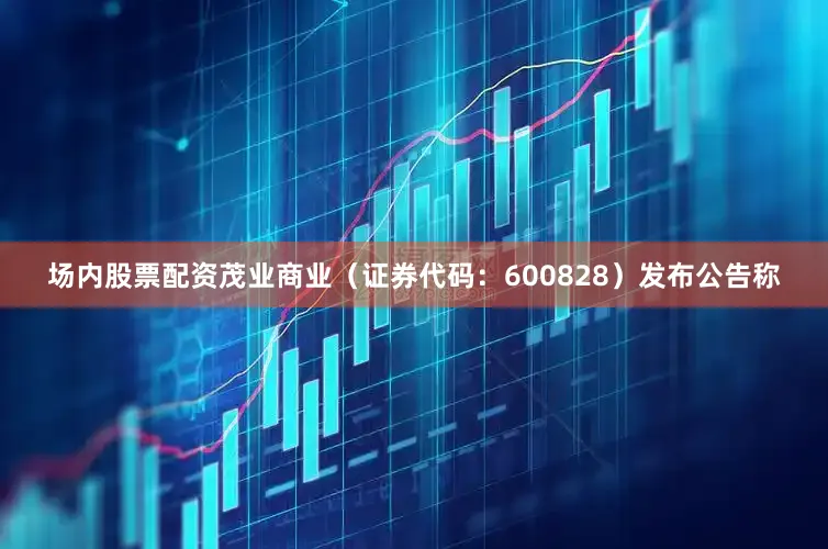 场内股票配资茂业商业（证券代码：600828）发布公告称